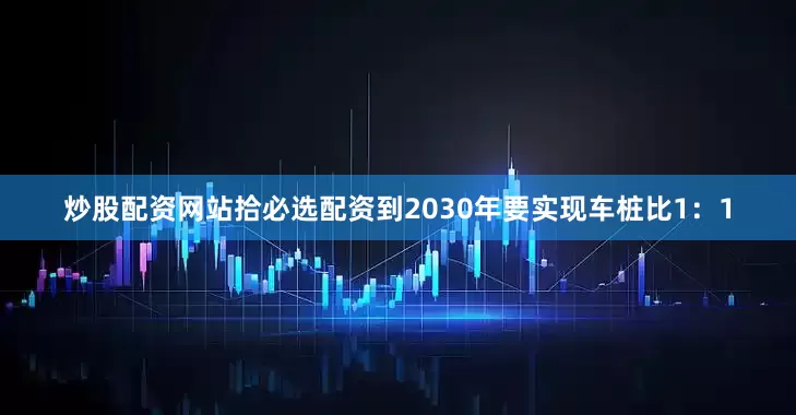 炒股配资网站拾必选配资到2030年要实现车桩比1：1