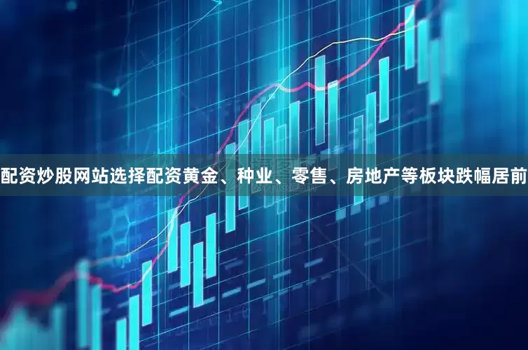 配资炒股网站选择配资黄金、种业、零售、房地产等板块跌幅居前
