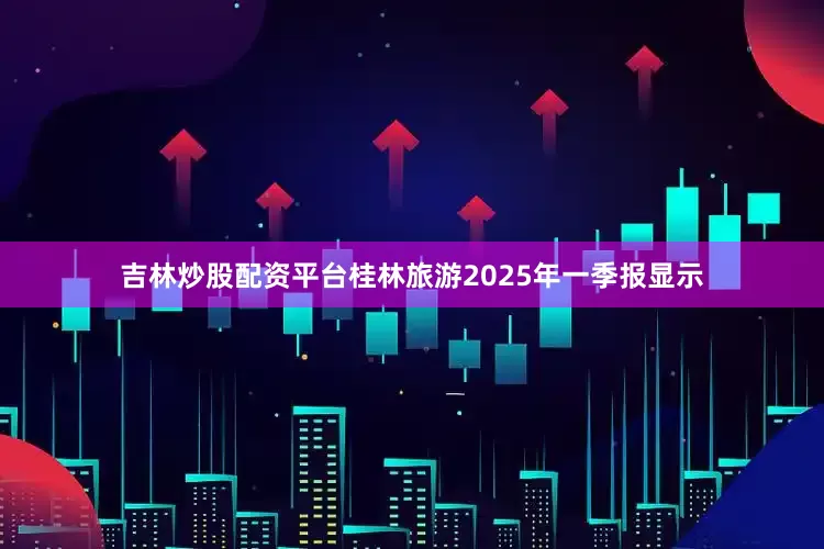 吉林炒股配资平台桂林旅游2025年一季报显示
