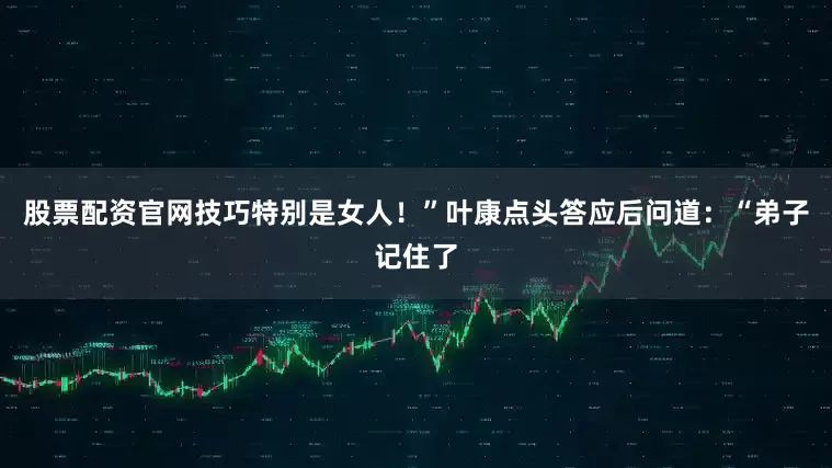 股票配资官网技巧特别是女人！”叶康点头答应后问道：“弟子记住了