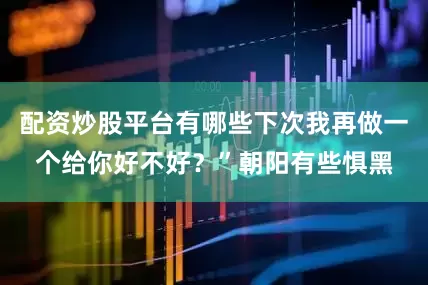 配资炒股平台有哪些下次我再做一个给你好不好？”朝阳有些惧黑