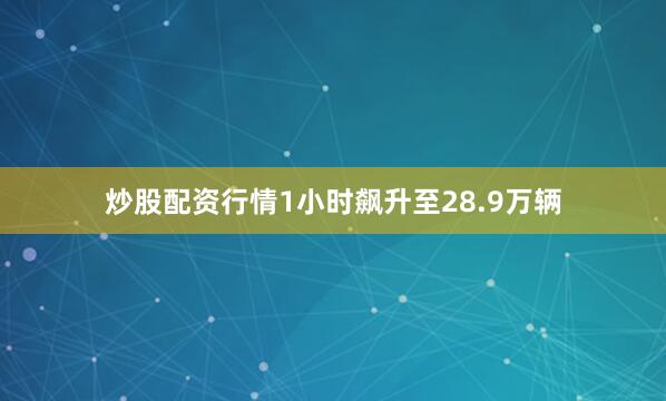 炒股配资行情1小时飙升至28.9万辆