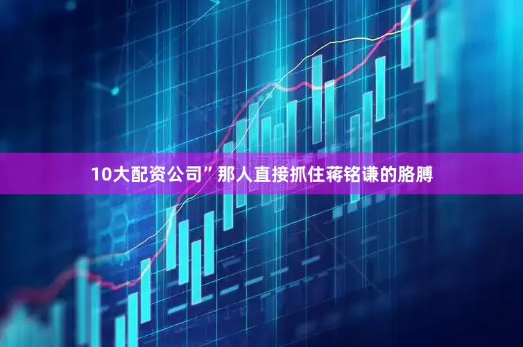 10大配资公司”那人直接抓住蒋铭谦的胳膊