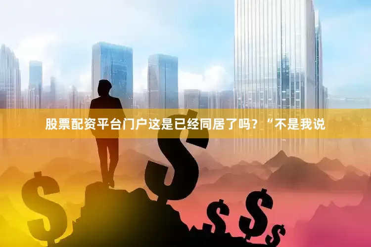 股票配资平台门户这是已经同居了吗？“不是我说