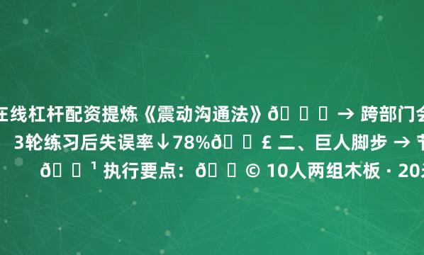 在线杠杆配资提炼《震动沟通法》📝→ 跨部门会议时长缩短40%✨ 3轮练习后失误率↓78%👣 二、巨人脚步 → 节奏统一实验室        🔹 执行要点：🚩 10人两组木板 · 20米沙滩赛道🚩 错步＞3次即失败 · 配激光对焦线防踩踏🚩 破局神器：节拍器🎵+可视化指挥旗🏭 产线迁移案例：婴童车厂应用 “视听同步法”：🔧 设口令岗 + 装激光轨道→ 日产能340台→392台（↑15.3%）📦🤲 三