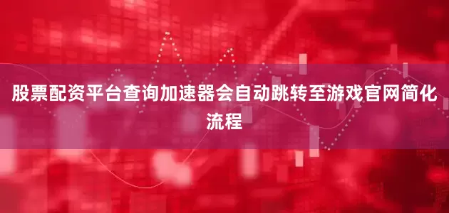 股票配资平台查询加速器会自动跳转至游戏官网简化流程