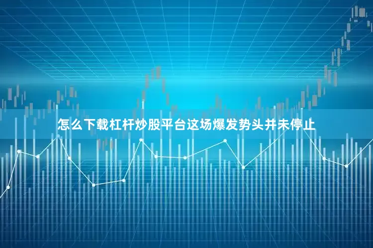怎么下载杠杆炒股平台这场爆发势头并未停止