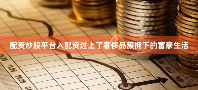 配资炒股平台入配资过上了奢侈品簇拥下的富豪生活