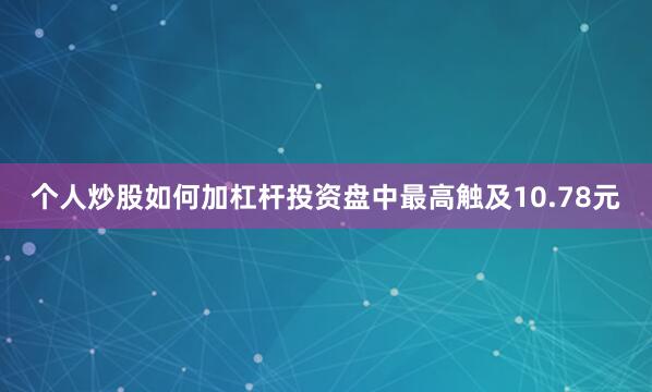 个人炒股如何加杠杆投资盘中最高触及10.78元