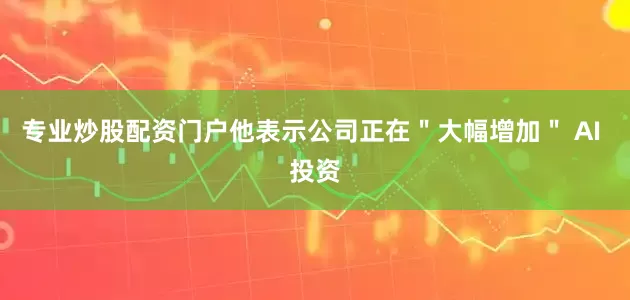 专业炒股配资门户他表示公司正在＂大幅增加＂ AI 投资