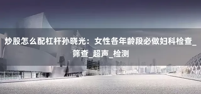 炒股怎么配杠杆孙晓光：女性各年龄段必做妇科检查_筛查_超声_检测