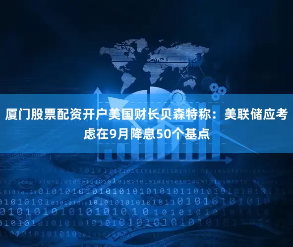 厦门股票配资开户美国财长贝森特称：美联储应考虑在9月降息50个基点