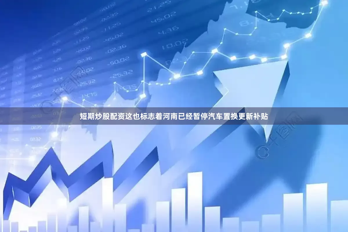短期炒股配资这也标志着河南已经暂停汽车置换更新补贴
