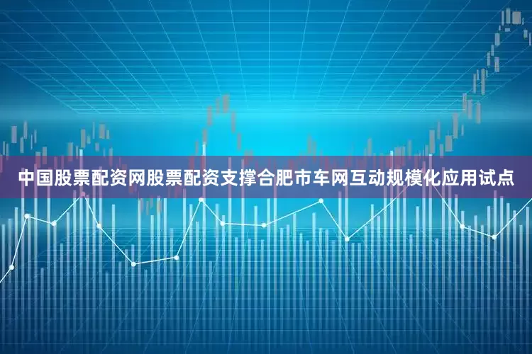 中国股票配资网股票配资支撑合肥市车网互动规模化应用试点