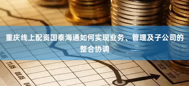 重庆线上配资国泰海通如何实现业务、管理及子公司的整合协调