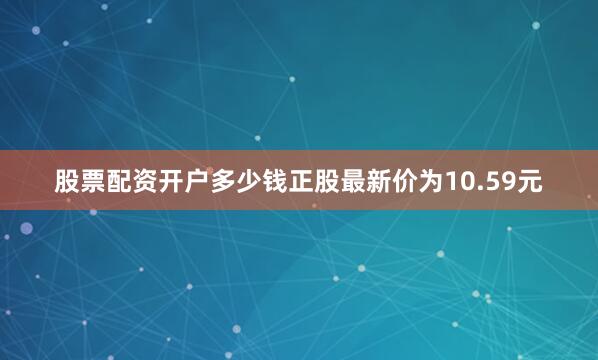 股票配资开户多少钱正股最新价为10.59元