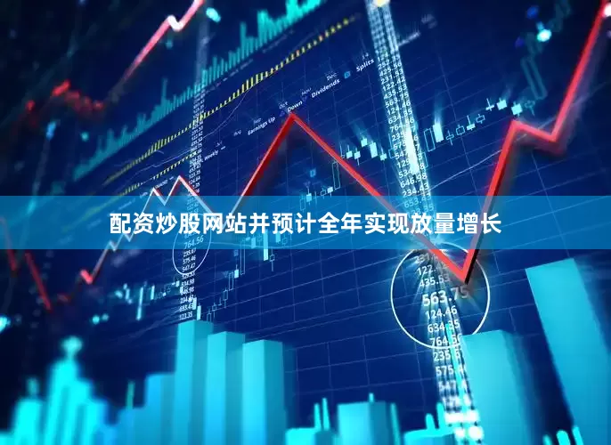 配资炒股网站并预计全年实现放量增长