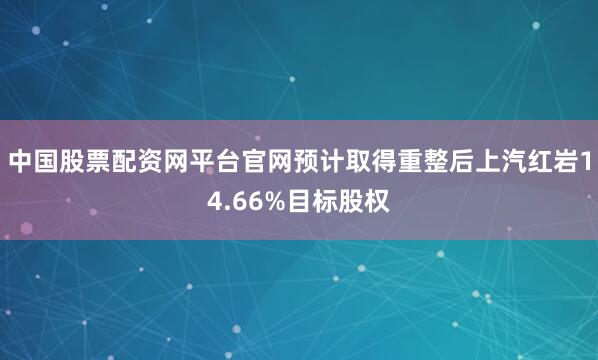 中国股票配资网平台官网预计取得重整后上汽红岩14.66%目标股权