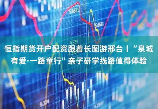 恒指期货开户配资跟着长图游邢台丨“泉城有爱·一路童行”亲子研学线路值得体验