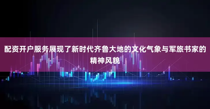 配资开户服务展现了新时代齐鲁大地的文化气象与军旅书家的精神风貌
